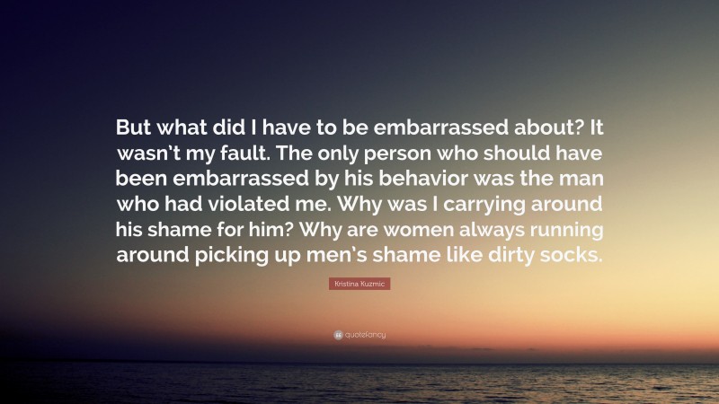 Kristina Kuzmic Quote: “But what did I have to be embarrassed about? It wasn’t my fault. The only person who should have been embarrassed by his behavior was the man who had violated me. Why was I carrying around his shame for him? Why are women always running around picking up men’s shame like dirty socks.”