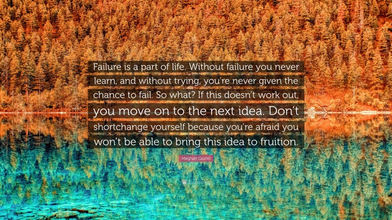 Meghan Quinn Quote: “Failure is a part of life. Without failure you never learn, and without trying, you’re never given the chance to fail. So what? If this doesn’t work out, you move on to the next idea. Don’t shortchange yourself because you’re afraid you won’t be able to bring this idea to fruition.”