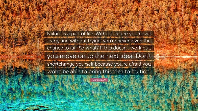Meghan Quinn Quote: “Failure is a part of life. Without failure you never learn, and without trying, you’re never given the chance to fail. So what? If this doesn’t work out, you move on to the next idea. Don’t shortchange yourself because you’re afraid you won’t be able to bring this idea to fruition.”
