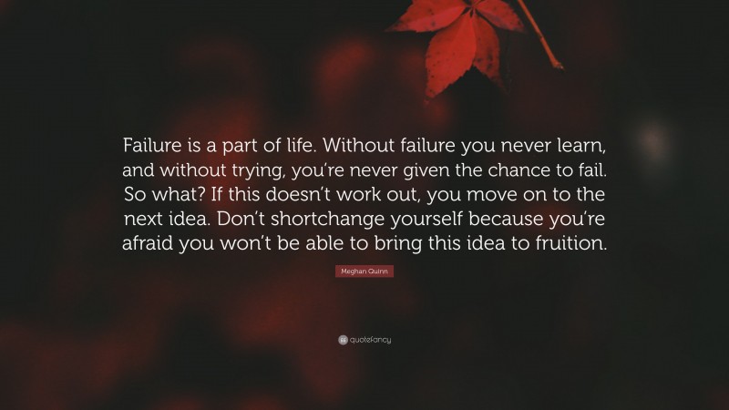 Meghan Quinn Quote: “Failure is a part of life. Without failure you never learn, and without trying, you’re never given the chance to fail. So what? If this doesn’t work out, you move on to the next idea. Don’t shortchange yourself because you’re afraid you won’t be able to bring this idea to fruition.”