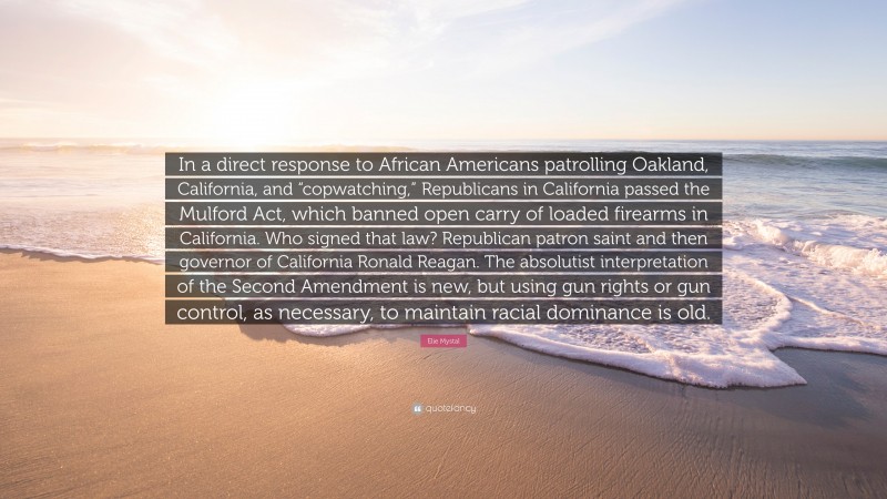 Elie Mystal Quote: “In a direct response to African Americans patrolling Oakland, California, and “copwatching,” Republicans in California passed the Mulford Act, which banned open carry of loaded firearms in California. Who signed that law? Republican patron saint and then governor of California Ronald Reagan. The absolutist interpretation of the Second Amendment is new, but using gun rights or gun control, as necessary, to maintain racial dominance is old.”