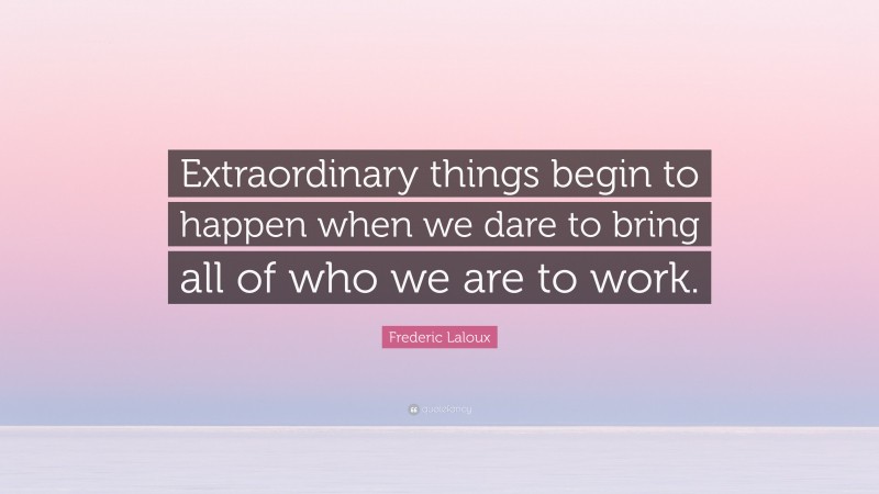 Frederic Laloux Quote: “Extraordinary things begin to happen when we dare to bring all of who we are to work.”