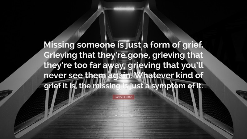 Rachel Griffin Quote: “Missing someone is just a form of grief. Grieving that they’re gone, grieving that they’re too far away, grieving that you’ll never see them again. Whatever kind of grief it is, the missing is just a symptom of it.”
