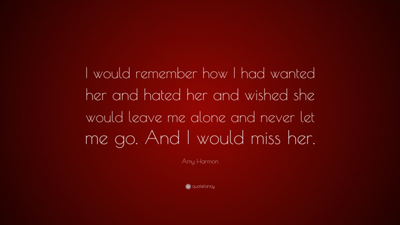 Amy Harmon Quote: “I would remember how I had wanted her and hated her and wished she would leave me alone and never let me go. And I would miss her.”