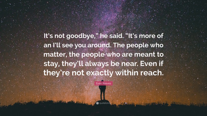 Evan Reeves Quote: “It’s not goodbye,” he said. “It’s more of an I’ll see you around. The people who matter, the people who are meant to stay, they’ll always be near. Even if they’re not exactly within reach.”