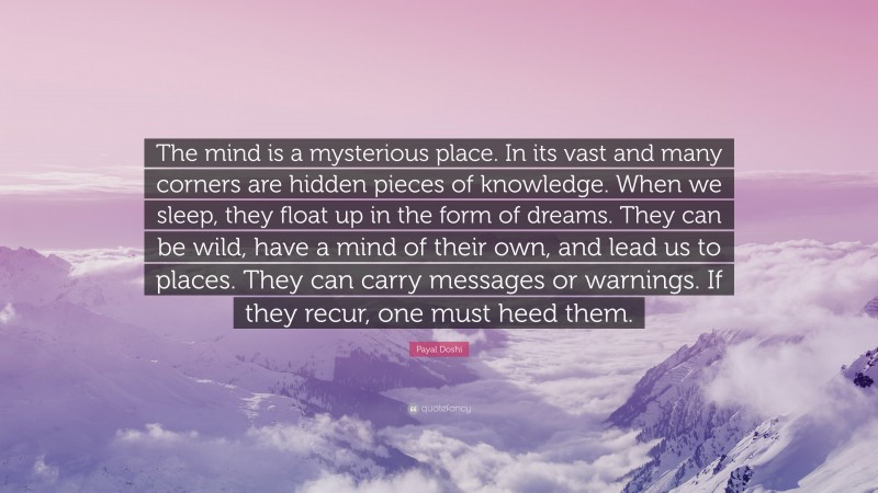 Payal Doshi Quote: “The mind is a mysterious place. In its vast and many corners are hidden pieces of knowledge. When we sleep, they float up in the form of dreams. They can be wild, have a mind of their own, and lead us to places. They can carry messages or warnings. If they recur, one must heed them.”