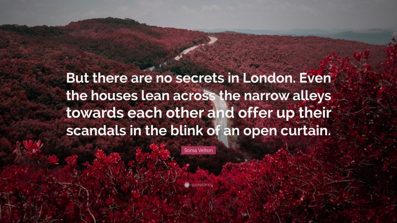 Sonia Velton Quote: “But there are no secrets in London. Even the houses lean across the narrow alleys towards each other and offer up their scandals in the blink of an open curtain.”