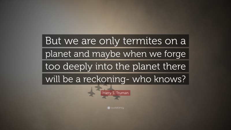 Harry S. Truman Quote: “But we are only termites on a planet and maybe when we forge too deeply into the planet there will be a reckoning- who knows?”