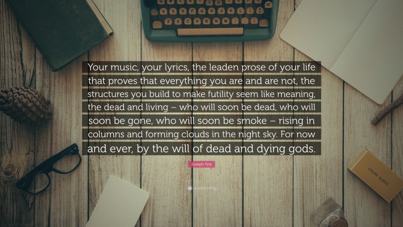 Joseph Fink Quote: “Your music, your lyrics, the leaden prose of your life that proves that everything you are and are not, the structures you build to make futility seem like meaning, the dead and living – who will soon be dead, who will soon be gone, who will soon be smoke – rising in columns and forming clouds in the night sky. For now and ever, by the will of dead and dying gods.”