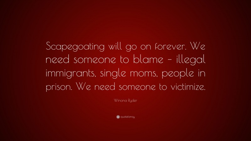 Winona Ryder Quote: “Scapegoating will go on forever. We need someone to blame – illegal immigrants, single moms, people in prison. We need someone to victimize.”