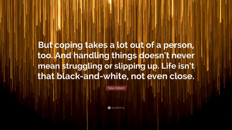 Talia Hibbert Quote: “But coping takes a lot out of a person, too. And handling things doesn’t never mean struggling or slipping up. Life isn’t that black-and-white, not even close.”
