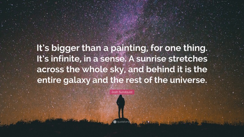 Josh Sundquist Quote: “It’s bigger than a painting, for one thing. It’s infinite, in a sense. A sunrise stretches across the whole sky, and behind it is the entire galaxy and the rest of the universe.”