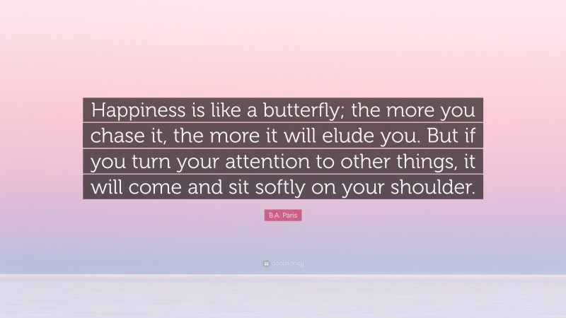 B.A. Paris Quote: “Happiness is like a butterfly; the more you chase it, the more it will elude you. But if you turn your attention to other things, it will come and sit softly on your shoulder.”