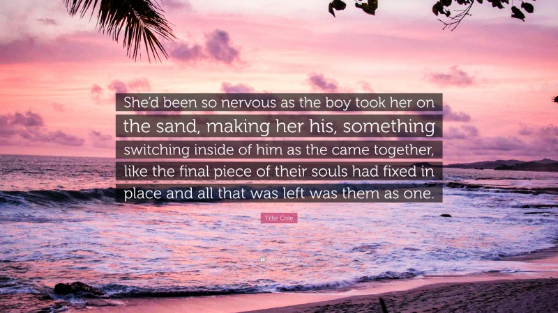 Tillie Cole Quote: “She’d been so nervous as the boy took her on the sand, making her his, something switching inside of him as the came together, like the final piece of their souls had fixed in place and all that was left was them as one.”