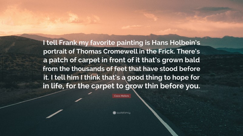 Coco Mellors Quote: “I tell Frank my favorite painting is Hans Holbein’s portrait of Thomas Cromewell in the Frick. There’s a patch of carpet in front of it that’s grown bald from the thousands of feet that have stood before it. I tell him I think that’s a good thing to hope for in life, for the carpet to grow thin before you.”