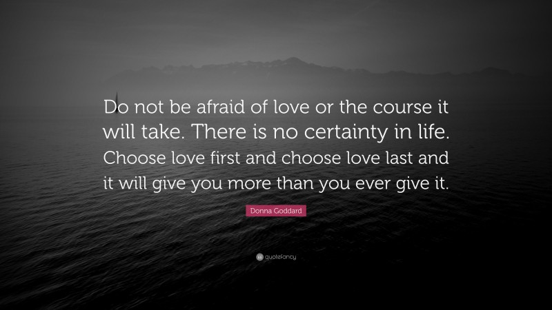 Donna Goddard Quote: “Do not be afraid of love or the course it will take. There is no certainty in life. Choose love first and choose love last and it will give you more than you ever give it.”
