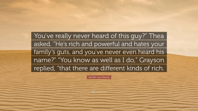 Jennifer Lynn Barnes Quote: “You’ve really never heard of this guy?” Thea asked. “He’s rich and powerful and hates your family’s guts, and you’ve never even heard his name?” “You know as well as I do,” Grayson replied, “that there are different kinds of rich.”