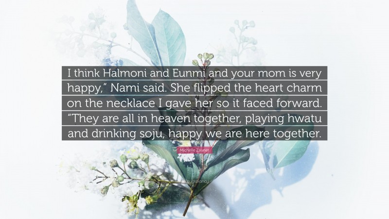 Michelle Zauner Quote: “I think Halmoni and Eunmi and your mom is very happy,” Nami said. She flipped the heart charm on the necklace I gave her so it faced forward. “They are all in heaven together, playing hwatu and drinking soju, happy we are here together.”