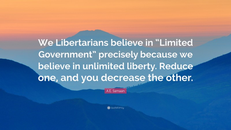 A.E. Samaan Quote: “We Libertarians believe in “Limited Government” precisely because we believe in unlimited liberty. Reduce one, and you decrease the other.”