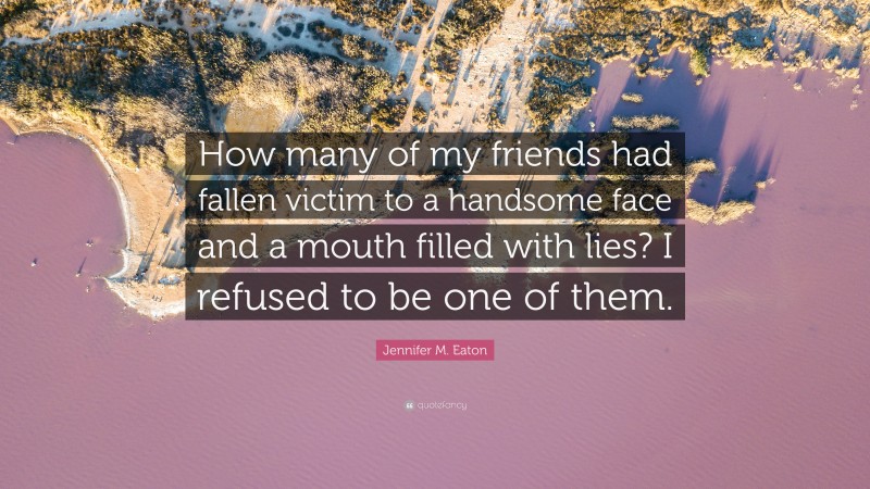 Jennifer M. Eaton Quote: “How many of my friends had fallen victim to a handsome face and a mouth filled with lies? I refused to be one of them.”