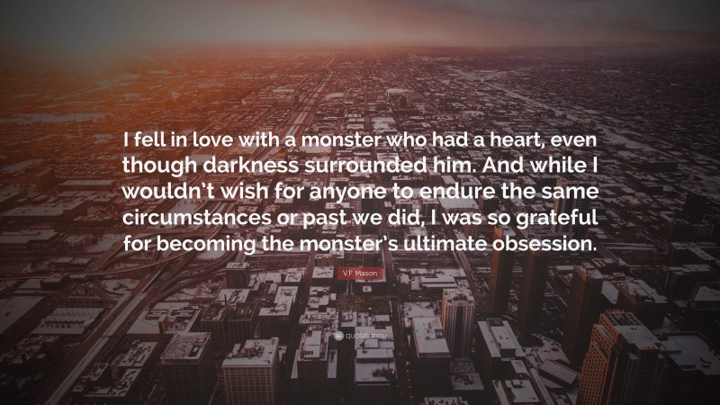 V.F. Mason Quote: “I fell in love with a monster who had a heart, even though darkness surrounded him. And while I wouldn’t wish for anyone to endure the same circumstances or past we did, I was so grateful for becoming the monster’s ultimate obsession.”
