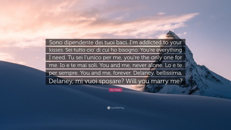 M.J. Fields Quote: “Sono dipendente dei tuoi baci. I’m addicted to your kisses. Sei tutto cio’ di cui ho bisogno. You’re everything I need. Tu sei l’unico per me, you’re the only one for me. Io e te mai soli. You and me, never alone. Lo e te per sempre. You and me, forever. Delaney, bellissima, Delaney, mi vuoi sposare? Will you marry me?”