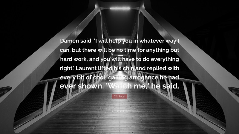 C.S. Pacat Quote: “Damen said, ‘I will help you in whatever way I can, but there will be no time for anything but hard work, and you will have to do everything right.’ Laurent lifted his chin and replied with every bit of cool, galling arrogance he had ever shown. ‘Watch me,’ he said.”