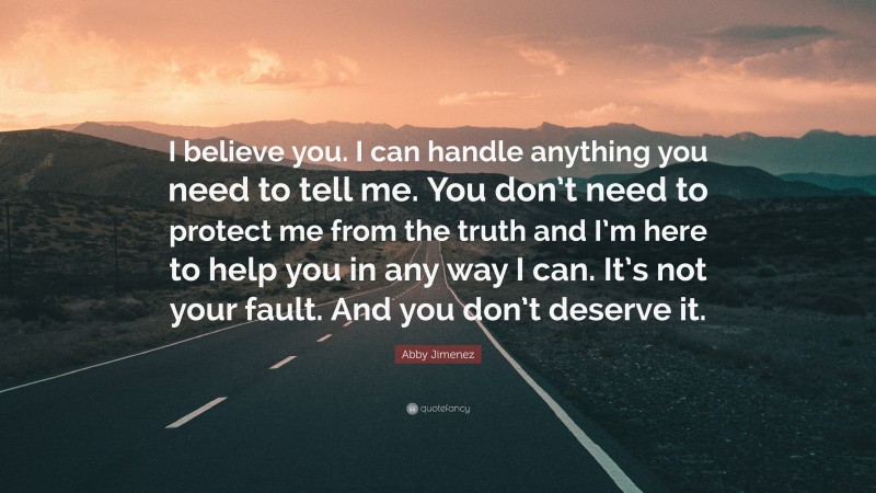 Abby Jimenez Quote: “I believe you. I can handle anything you need to tell me. You don’t need to protect me from the truth and I’m here to help you in any way I can. It’s not your fault. And you don’t deserve it.”