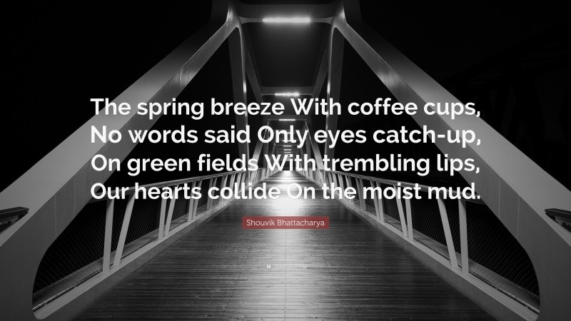 Shouvik Bhattacharya Quote: “The spring breeze With coffee cups, No words said Only eyes catch-up, On green fields With trembling lips, Our hearts collide On the moist mud.”