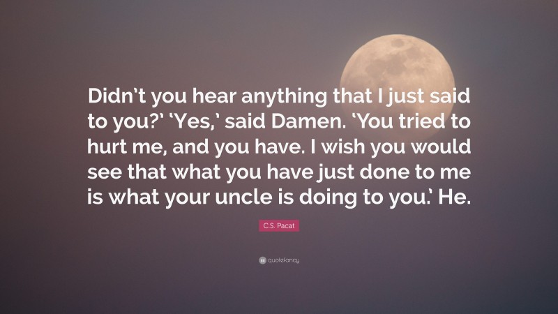 C.S. Pacat Quote: “Didn’t you hear anything that I just said to you?’ ‘Yes,’ said Damen. ‘You tried to hurt me, and you have. I wish you would see that what you have just done to me is what your uncle is doing to you.’ He.”