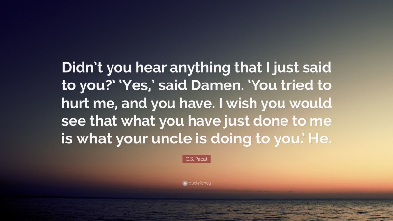 C.S. Pacat Quote: “Didn’t you hear anything that I just said to you?’ ‘Yes,’ said Damen. ‘You tried to hurt me, and you have. I wish you would see that what you have just done to me is what your uncle is doing to you.’ He.”