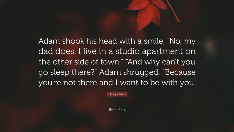 Onley James Quote: “Adam shook his head with a smile. “No, my dad does. I live in a studio apartment on the other side of town.” “And why can’t you go sleep there?” Adam shrugged. “Because you’re not there and I want to be with you.”