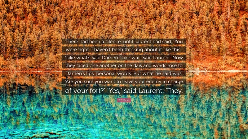 C.S. Pacat Quote: “There had been a silence, until Laurent had said, ‘You were right. I haven’t been thinking about it like this.’ ‘Like what?’ said Damen. ‘Like war,’ said Laurent. Now they faced one another on the dais and words rose to Damen’s lips, personal words. But what he said was, ‘Are you sure you want to leave your enemy in charge of your fort?’ ‘Yes,’ said Laurent. They.”