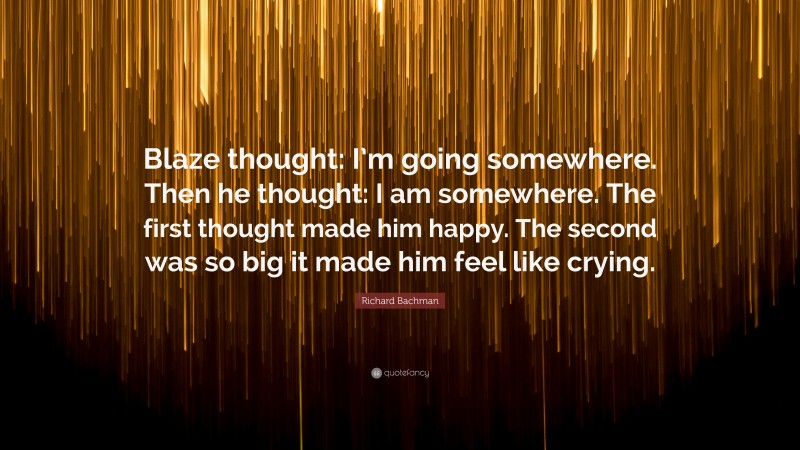 Richard Bachman Quote: “Blaze thought: I’m going somewhere. Then he thought: I am somewhere. The first thought made him happy. The second was so big it made him feel like crying.”