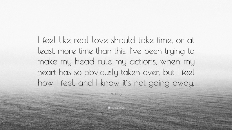 R.K. Lilley Quote: “I feel like real love should take time, or at least, more time than this. I’ve been trying to make my head rule my actions, when my heart has so obviously taken over, but I feel how I feel, and I know it’s not going away.”