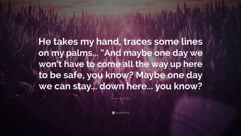 James Brandon Quote: “He takes my hand, traces some lines on my palms... “And maybe one day we won’t have to come all the way up here to be safe, you know? Maybe one day we can stay... down here... you know?”