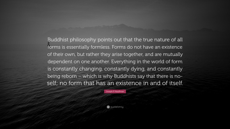 Joseph P. Kauffman Quote: “Buddhist philosophy points out that the true nature of all forms is essentially formless. Forms do not have an existence of their own, but rather they arise together, and are mutually dependent on one another. Everything in the world of form is constantly changing, constantly dying, and constantly being reborn – which is why Buddhists say that there is no-self; no form that has an existence in and of itself.”