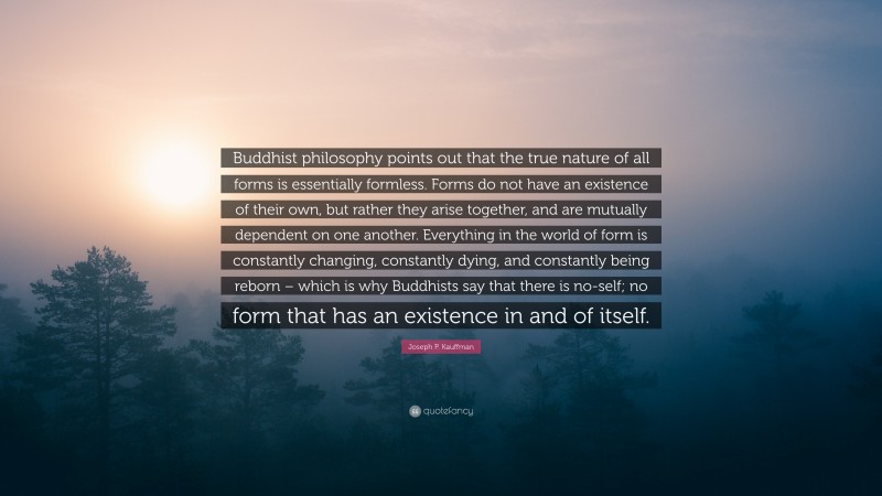 Joseph P. Kauffman Quote: “Buddhist philosophy points out that the true nature of all forms is essentially formless. Forms do not have an existence of their own, but rather they arise together, and are mutually dependent on one another. Everything in the world of form is constantly changing, constantly dying, and constantly being reborn – which is why Buddhists say that there is no-self; no form that has an existence in and of itself.”