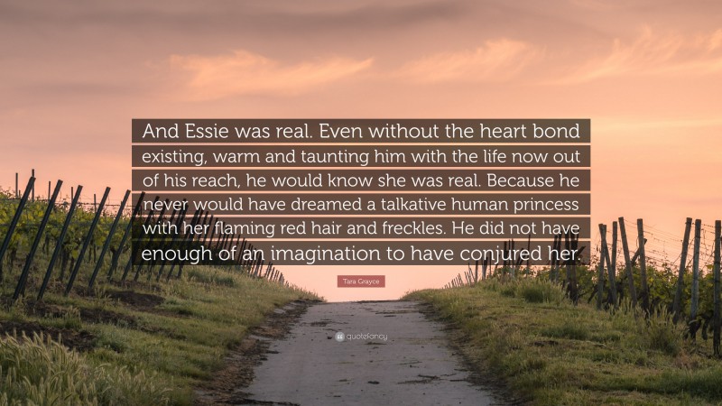 Tara Grayce Quote: “And Essie was real. Even without the heart bond existing, warm and taunting him with the life now out of his reach, he would know she was real. Because he never would have dreamed a talkative human princess with her flaming red hair and freckles. He did not have enough of an imagination to have conjured her.”