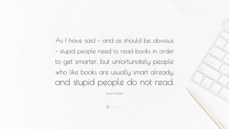 Laurie Frankel Quote: “As I have said – and as should be obvious – stupid people need to read books in order to get smarter, but unfortunately people who like books are usually smart already, and stupid people do not read.”