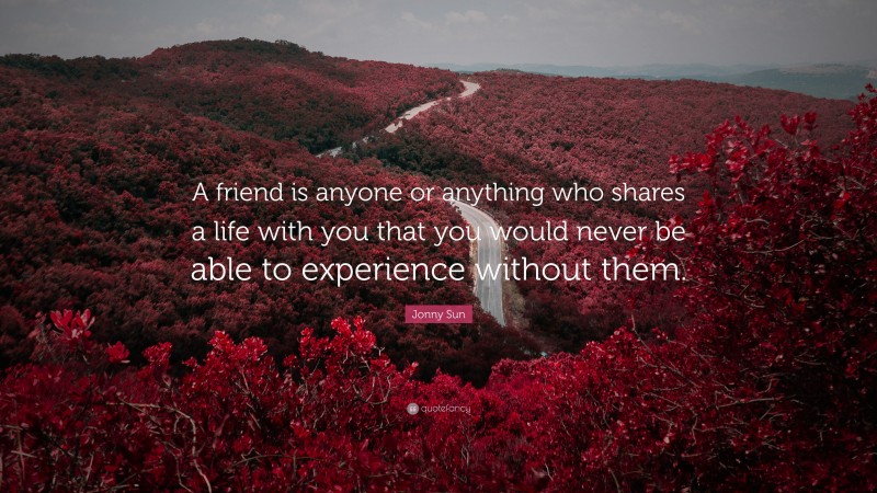 Jonny Sun Quote: “A friend is anyone or anything who shares a life with you that you would never be able to experience without them.”