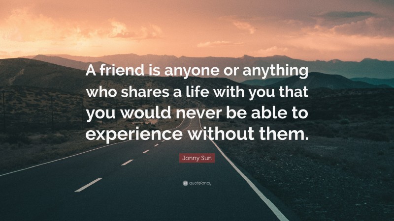 Jonny Sun Quote: “A friend is anyone or anything who shares a life with you that you would never be able to experience without them.”