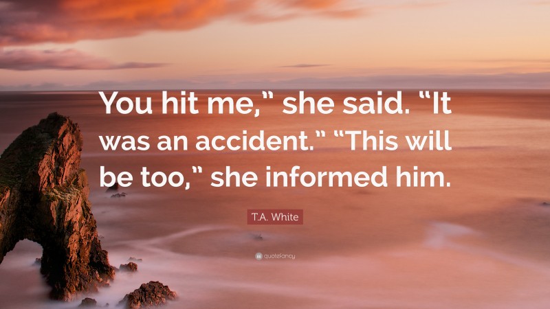 T.A. White Quote: “You hit me,” she said. “It was an accident.” “This will be too,” she informed him.”