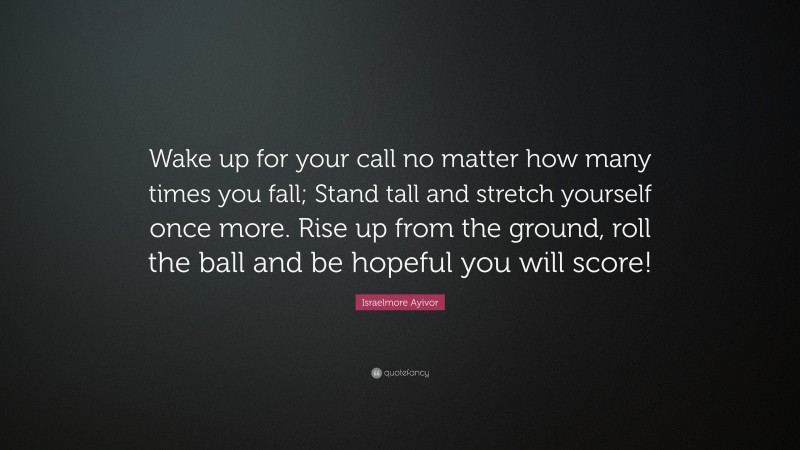 Israelmore Ayivor Quote: “Wake up for your call no matter how many times you fall; Stand tall and stretch yourself once more. Rise up from the ground, roll the ball and be hopeful you will score!”