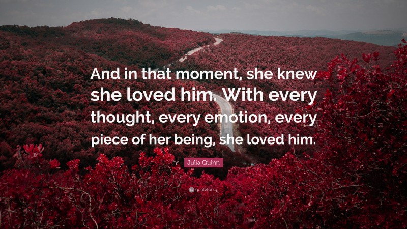 Julia Quinn Quote: “And in that moment, she knew she loved him. With every thought, every emotion, every piece of her being, she loved him.”