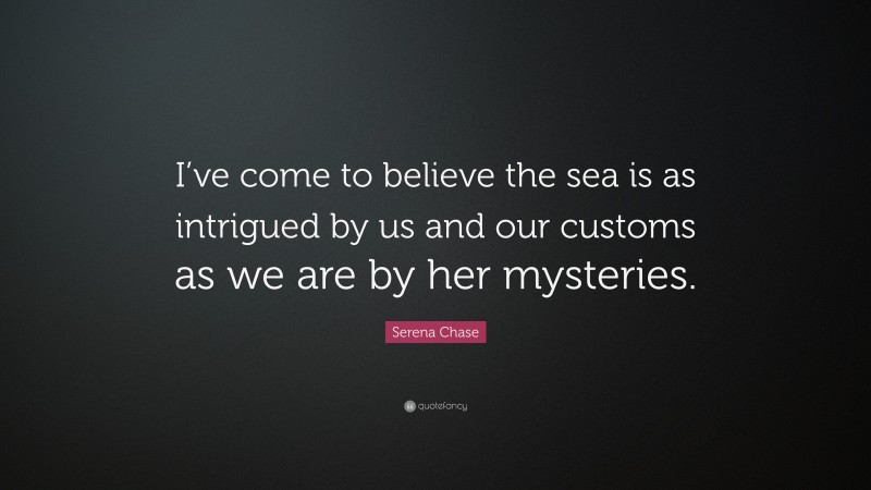 Serena Chase Quote: “I’ve come to believe the sea is as intrigued by us and our customs as we are by her mysteries.”