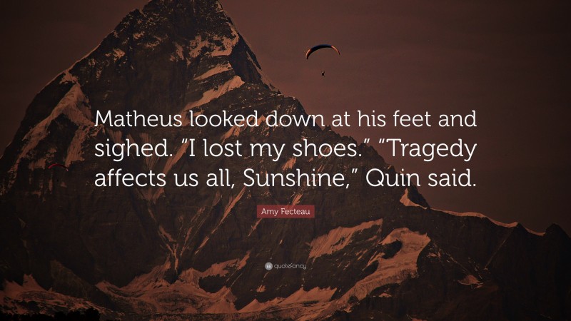 Amy Fecteau Quote: “Matheus looked down at his feet and sighed. “I lost my shoes.” “Tragedy affects us all, Sunshine,” Quin said.”