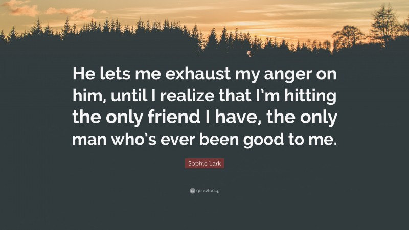 Sophie Lark Quote: “He lets me exhaust my anger on him, until I realize that I’m hitting the only friend I have, the only man who’s ever been good to me.”