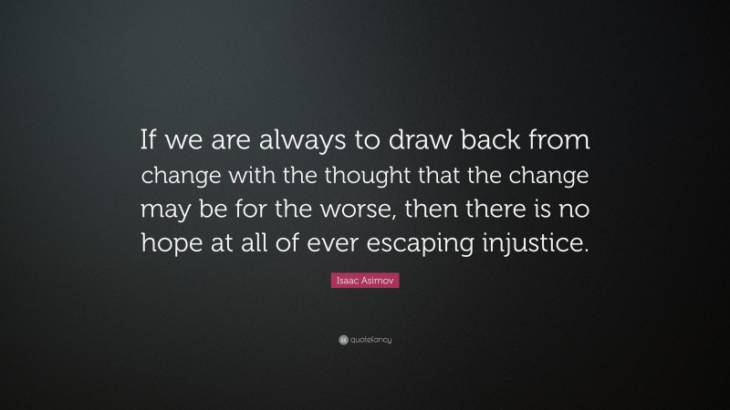 Isaac Asimov Quote: “If we are always to draw back from change with the thought that the change may be for the worse, then there is no hope at all of ever escaping injustice.”