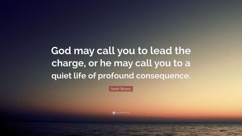 Sarah Bessey Quote: “God may call you to lead the charge, or he may call you to a quiet life of profound consequence.”